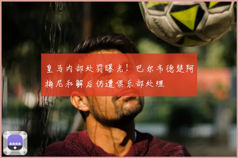 皇马内部处罚曝光！巴尔韦德楚阿梅尼和解后仍遭俱乐部处理