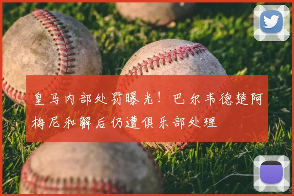 皇马内部处罚曝光！巴尔韦德楚阿梅尼和解后仍遭俱乐部处理