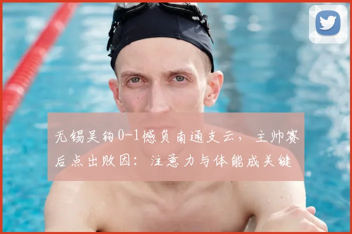 无锡吴钩0-1憾负南通支云，主帅赛后点出败因：注意力与体能成关键短板