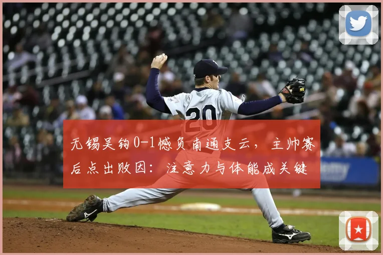 无锡吴钩0-1憾负南通支云，主帅赛后点出败因：注意力与体能成关键短板