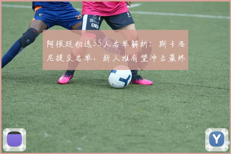 阿根廷初选55人名单解析：斯卡洛尼提交名单，新人谁有望冲击最终23人？
