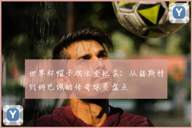 世界杯帽子戏法全纪录:从赫斯特到姆巴佩的传奇球员盘点
