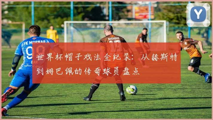 世界杯帽子戏法全纪录：从赫斯特到姆巴佩的传奇球员盘点